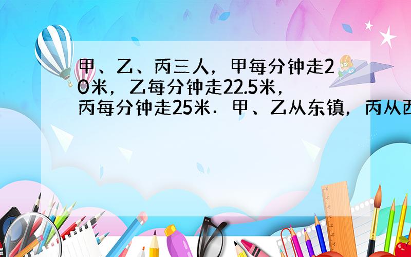 甲、乙、丙三人，甲每分钟走20米，乙每分钟走22.5米，丙每分钟走25米．甲、乙从东镇，丙从西镇同时相向出发，丙遇到乙后