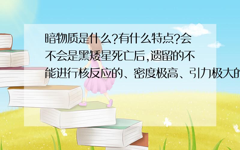 暗物质是什么?有什么特点?会不会是黑矮星死亡后,遗留的不能进行核反应的、密度极高、引力极大的物质呢