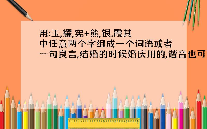 用:玉,耀,宪+熊,银.霞其中任意两个字组成一个词语或者一句良言,结婚的时候婚庆用的,谐音也可以!（注：是两个人名来的.