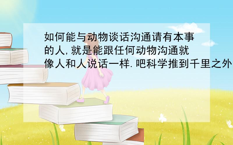 如何能与动物谈话沟通请有本事的人,就是能跟任何动物沟通就像人和人说话一样.吧科学推到千里之外.