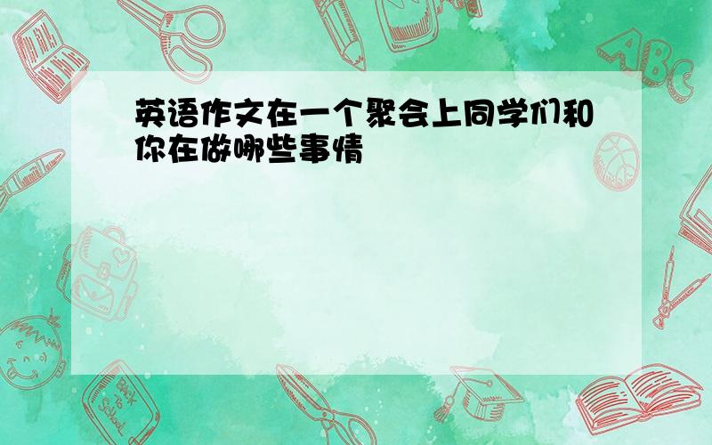 英语作文在一个聚会上同学们和你在做哪些事情