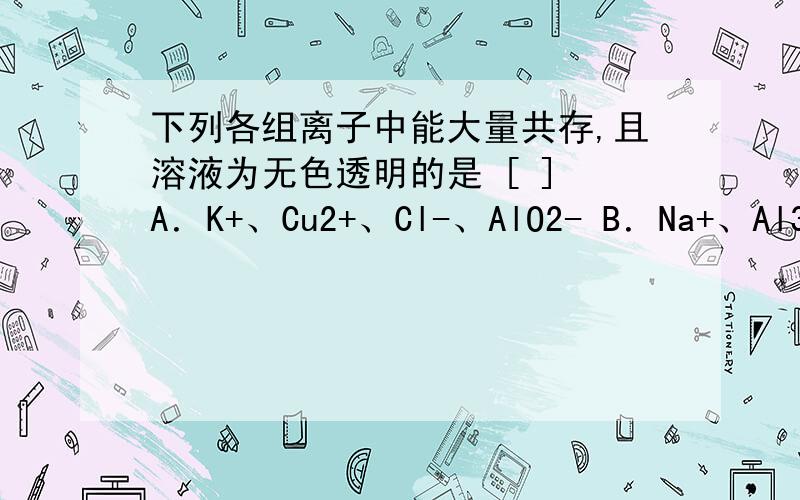 下列各组离子中能大量共存,且溶液为无色透明的是 [ ] A．K+、Cu2+、Cl-、AlO2- B．Na+、Al3+、N