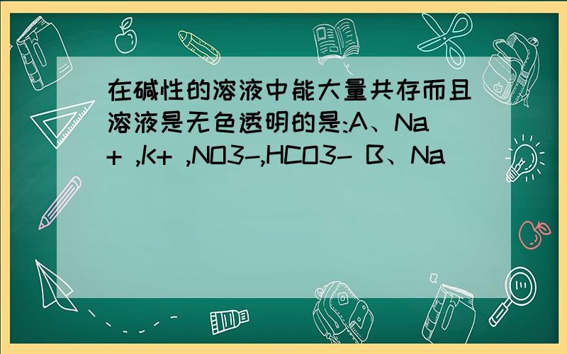 在碱性的溶液中能大量共存而且溶液是无色透明的是:A、Na+ ,K+ ,NO3-,HCO3- B、Na