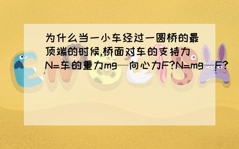 为什么当一小车经过一圆桥的最顶端的时候,桥面对车的支持力N=车的重力mg—向心力F?N=mg—F?