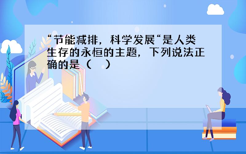 “节能减排，科学发展“是人类生存的永恒的主题，下列说法正确的是（　　）