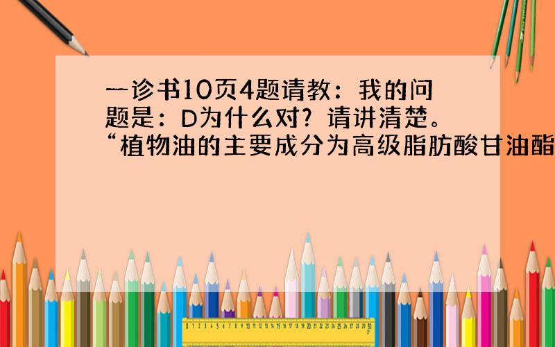 一诊书10页4题请教：我的问题是：D为什么对？请讲清楚。“植物油的主要成分为高级脂肪酸甘油酯，”为什么？我怎么知道？ “