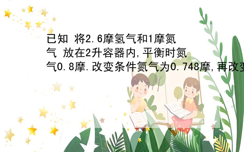 已知 将2.6摩氢气和1摩氮气 放在2升容器内,平衡时氮气0.8摩.改变条件氮气为0.748摩,再改变条件为0.9摩.