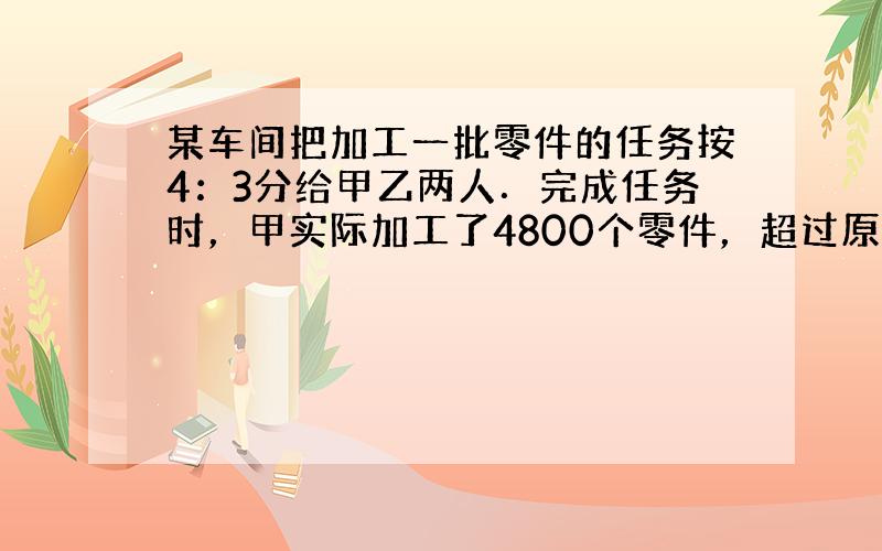 某车间把加工一批零件的任务按4：3分给甲乙两人．完成任务时，甲实际加工了4800个零件，超过原分配任务的15