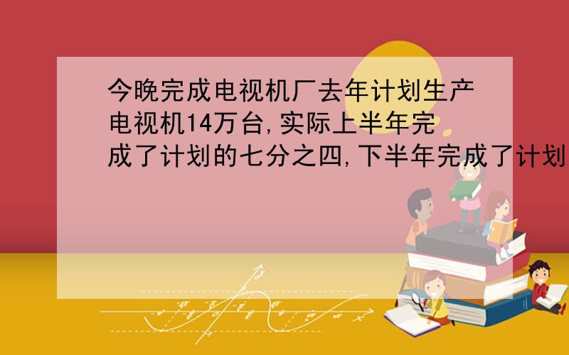 今晚完成电视机厂去年计划生产电视机14万台,实际上半年完成了计划的七分之四,下半年完成了计划的五分之七,去年实际比计划增