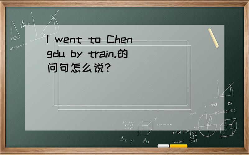 I went to Chengdu by train.的问句怎么说?