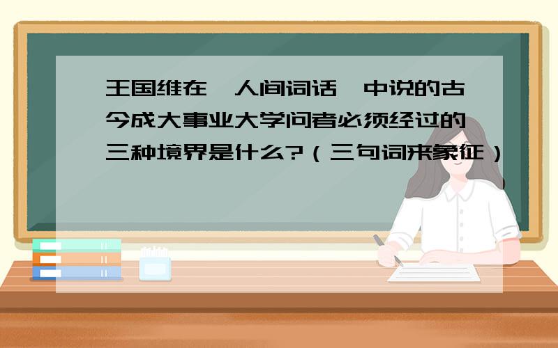 王国维在《人间词话》中说的古今成大事业大学问者必须经过的三种境界是什么?（三句词来象征）