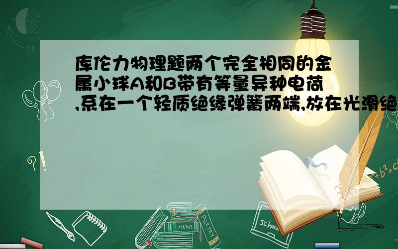 库伦力物理题两个完全相同的金属小球A和B带有等量异种电荷,系在一个轻质绝缘弹簧两端,放在光滑绝缘水平面上,由于电荷间的相