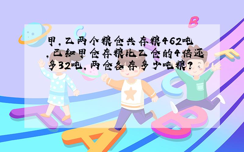 甲,乙两个粮仓共存粮462吨,已知甲仓存粮比乙仓的4倍还多32吨,两仓各存多少吨粮?