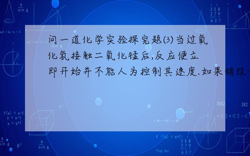 问一道化学实验探究题⑶当过氧化氢接触二氧化锰后,反应便立即开始并不能人为控制其速度.如果稍改变你所选择的装置,便可控制其