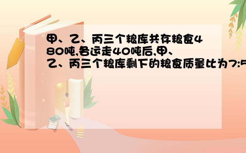 甲、乙、丙三个粮库共存粮食480吨,各运走40吨后,甲、乙、丙三个粮库剩下的粮食质量比为7:5:6.