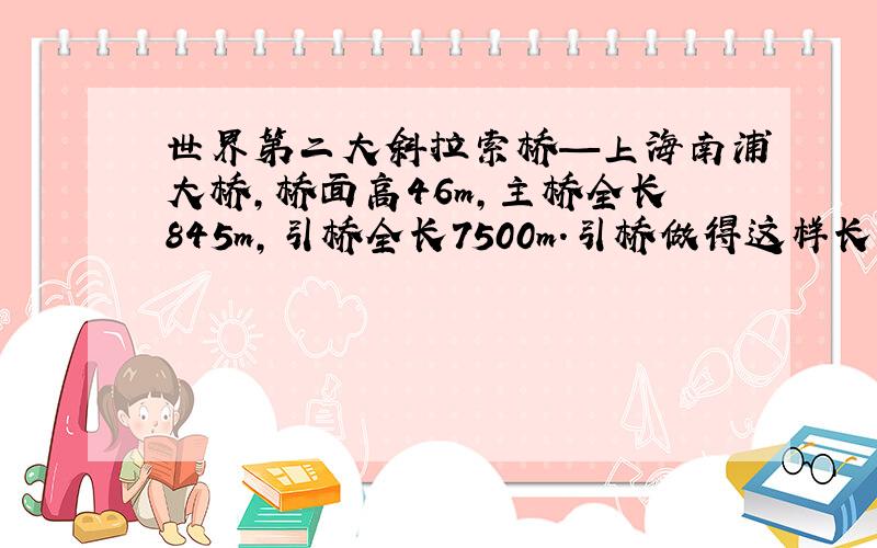 世界第二大斜拉索桥—上海南浦大桥,桥面高46m,主桥全长845m,引桥全长7500m．引桥做得这样长的目的是