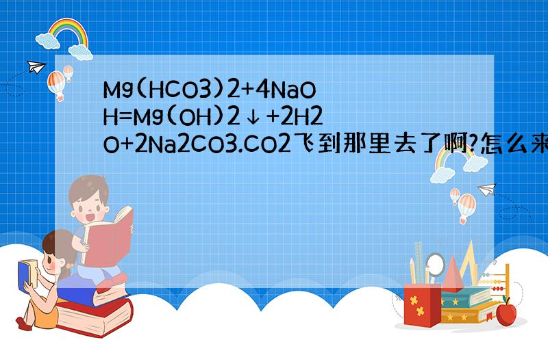 Mg(HCO3)2+4NaOH=Mg(OH)2↓+2H2O+2Na2CO3.CO2飞到那里去了啊?怎么来的,是不是反应放