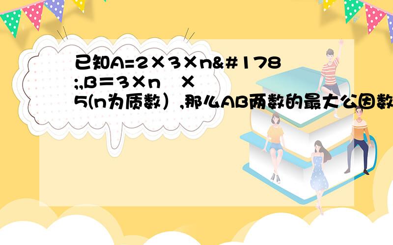 已知A=2×3×n²,B＝3×n³×5(n为质数）,那么AB两数的最大公因数是（ ）,最小公倍数是（