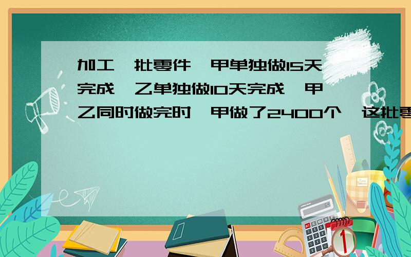 加工一批零件,甲单独做15天完成,乙单独做10天完成,甲乙同时做完时,甲做了2400个,这批零件共有多少个