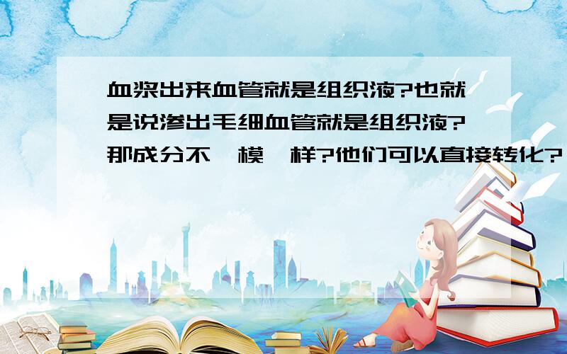 血浆出来血管就是组织液?也就是说渗出毛细血管就是组织液?那成分不一模一样?他们可以直接转化?