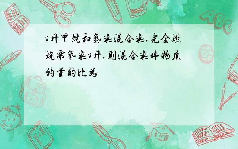 v升甲烷和氢气混合气,完全燃烧需氧气v升,则混合气体物质的量的比为