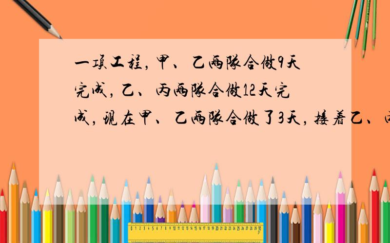 一项工程，甲、乙两队合做9天完成，乙、丙两队合做12天完成，现在甲、乙两队合做了3天，接着乙、丙两队又合做了6天，最后由