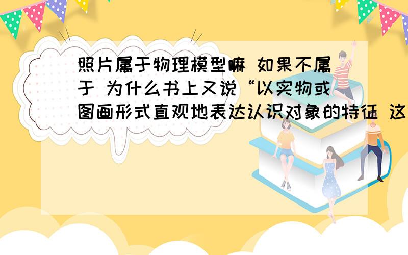 照片属于物理模型嘛 如果不属于 为什么书上又说“以实物或图画形式直观地表达认识对象的特征 这种模型就是物理模型”