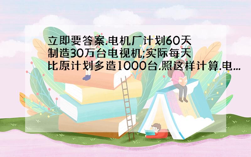 立即要答案.电机厂计划60天制造30万台电视机;实际每天比原计划多造1000台.照这样计算.电...