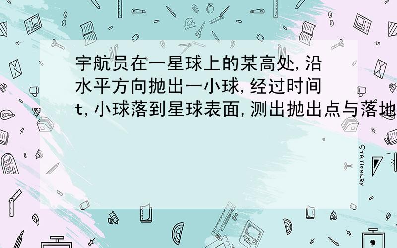 宇航员在一星球上的某高处,沿水平方向抛出一小球,经过时间t,小球落到星球表面,测出抛出点与落地的距离