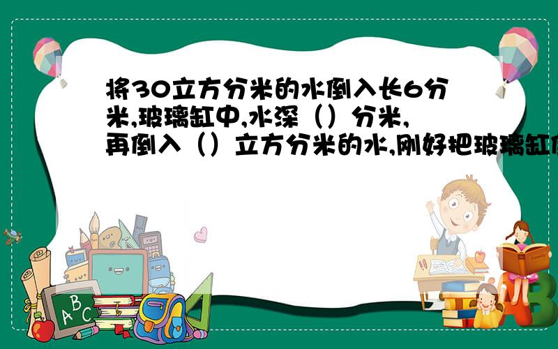 将30立方分米的水倒入长6分米,玻璃缸中,水深（）分米,再倒入（）立方分米的水,刚好把玻璃缸倒满?