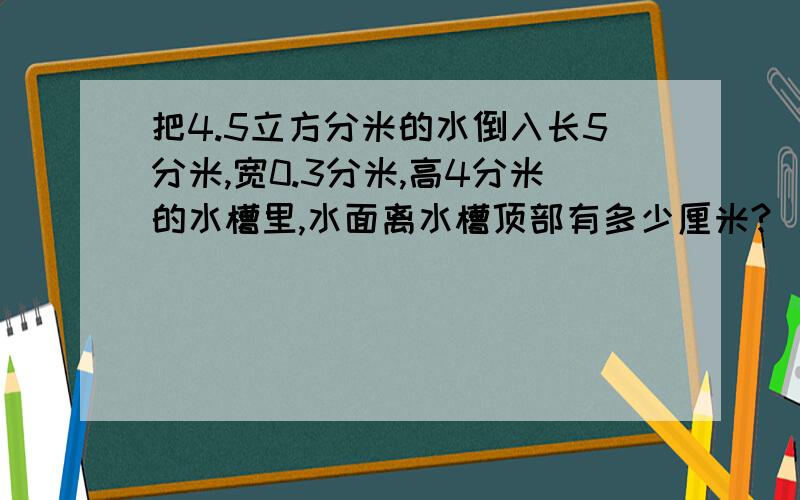 把4.5立方分米的水倒入长5分米,宽0.3分米,高4分米的水槽里,水面离水槽顶部有多少厘米?