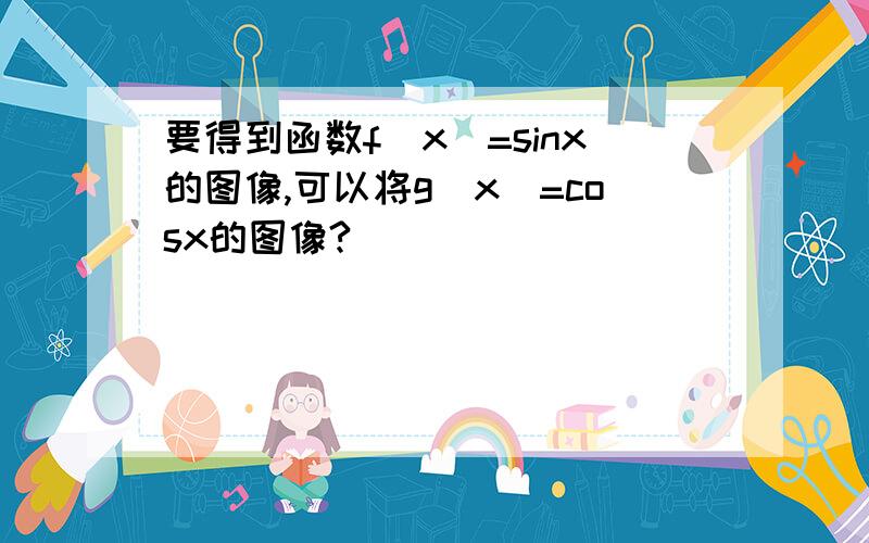 要得到函数f(x)=sinx的图像,可以将g（x）=cosx的图像?