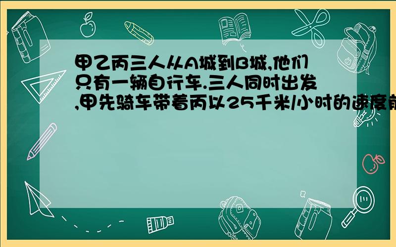 甲乙丙三人从A城到B城,他们只有一辆自行车.三人同时出发,甲先骑车带着丙以25千米/小时的速度前进,乙以5千米/小时的速