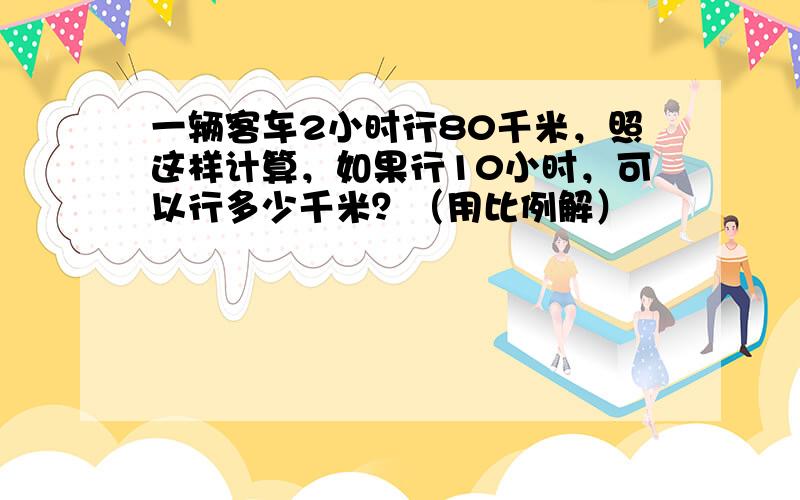 一辆客车2小时行80千米，照这样计算，如果行10小时，可以行多少千米？（用比例解）