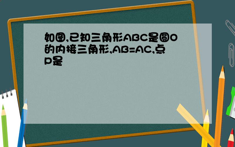 如图,已知三角形ABC是圆O的内接三角形,AB=AC,点P是