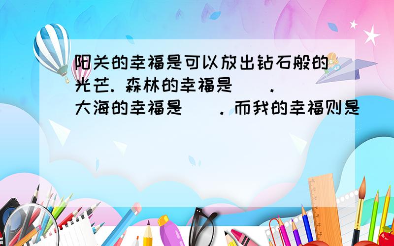 阳关的幸福是可以放出钻石般的光芒. 森林的幸福是（）. 大海的幸福是（）. 而我的幸福则是（）.