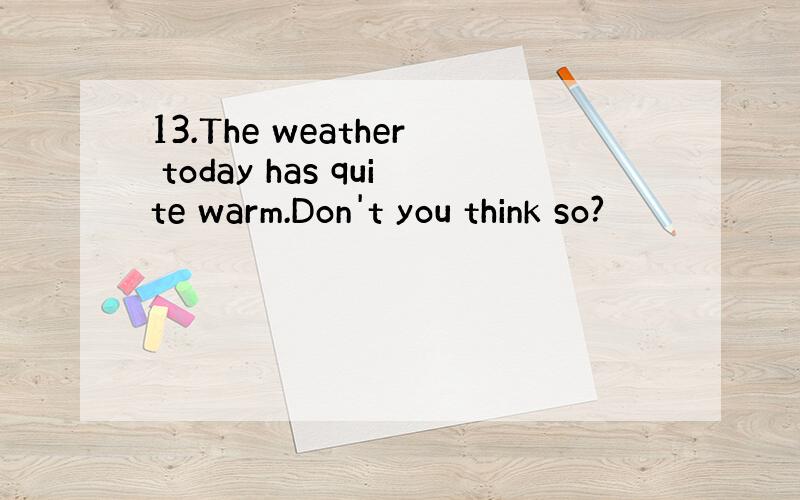 13.The weather today has quite warm.Don't you think so?