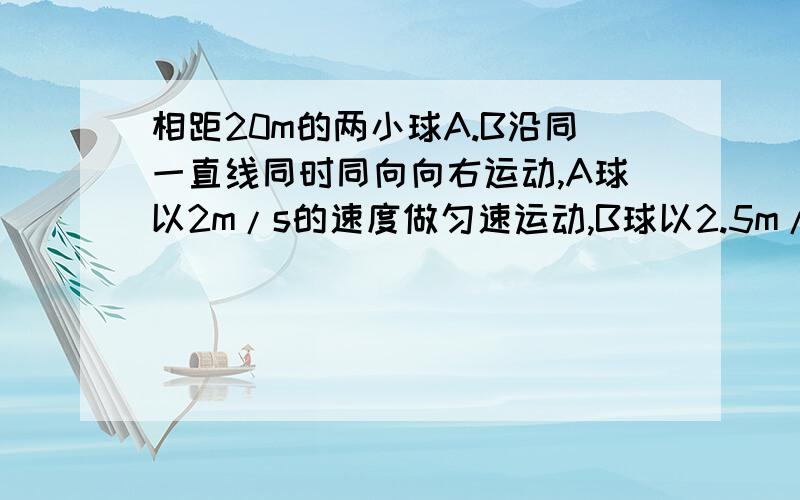 相距20m的两小球A.B沿同一直线同时同向向右运动,A球以2m/s的速度做匀速运动,B球以2.5m/s的加速度做匀减