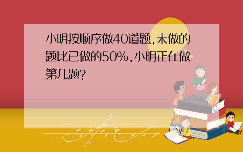 小明按顺序做40道题,未做的题比已做的50%,小明正在做第几题?