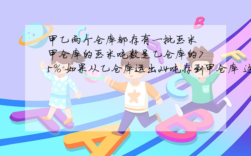 甲乙两个仓库都存有一批玉米 甲仓库的玉米吨数是乙仓库的75% 如果从乙仓库运出24吨存到甲仓库 这时乙仓库的玉米吨数是甲