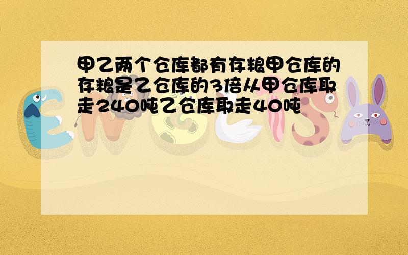 甲乙两个仓库都有存粮甲仓库的存粮是乙仓库的3倍从甲仓库取走240吨乙仓库取走40吨