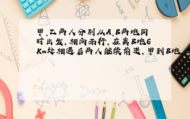 甲、乙两人分别从A、B两地同时出发,相向而行,在离B地6Km处相遇后两人继续前进,甲到B地,乙到A地后,都立即返回,两人