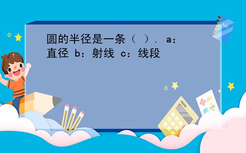 圆的半径是一条（ ）. a：直径 b：射线 c：线段