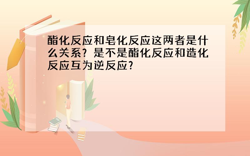 酯化反应和皂化反应这两者是什么关系？是不是酯化反应和造化反应互为逆反应？