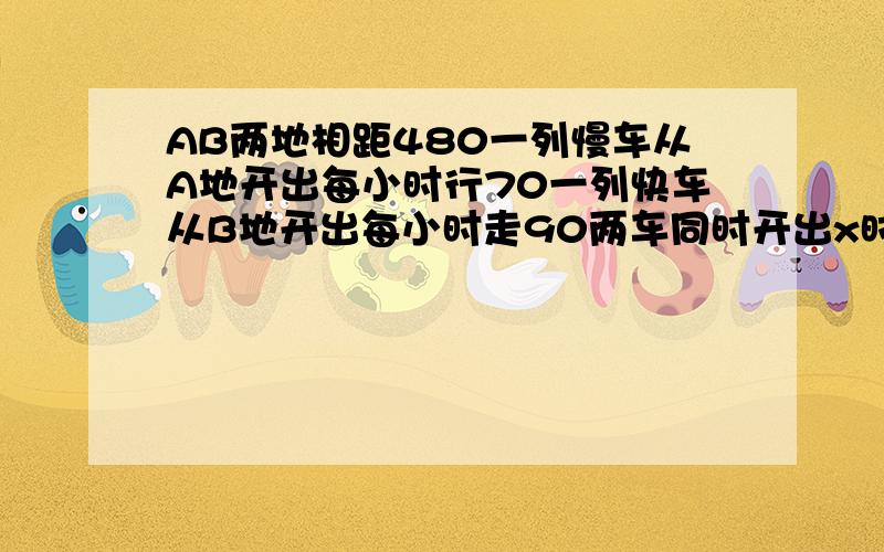 AB两地相距480一列慢车从A地开出每小时行70一列快车从B地开出每小时走90两车同时开出x时相遇求AB两地