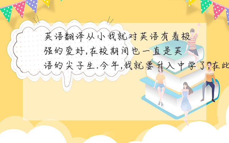 英语翻译从小我就对英语有着极强的爱好,在校期间也一直是英语的尖子生.今年,我就要升入中学了,在此,非常希望能够进入外国语