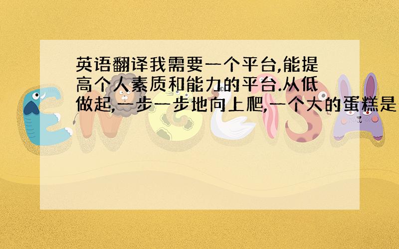 英语翻译我需要一个平台,能提高个人素质和能力的平台.从低做起,一步一步地向上爬,一个大的蛋糕是一口一口地吃的,5年积累经