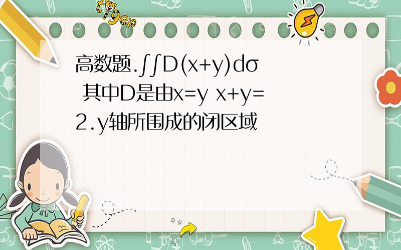 高数题.∫∫D(x+y)dσ 其中D是由x=y x+y=2.y轴所围成的闭区域