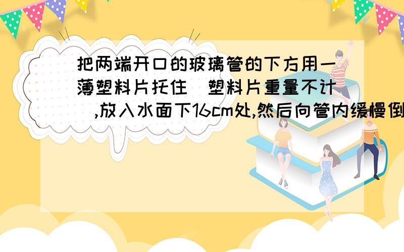 把两端开口的玻璃管的下方用一薄塑料片托住（塑料片重量不计）,放入水面下16cm处,然后向管内缓慢倒入密度为0.8×103