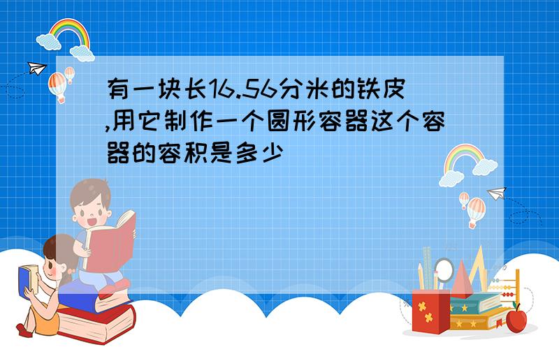 有一块长16.56分米的铁皮,用它制作一个圆形容器这个容器的容积是多少